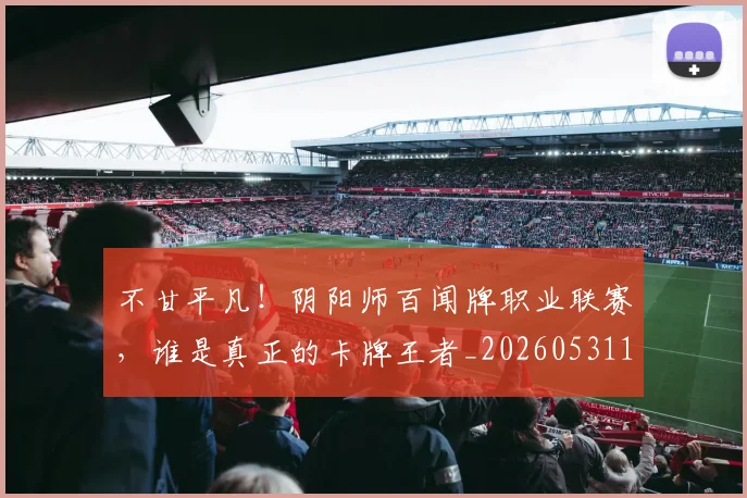 不甘平凡!阴阳师百闻牌职业联赛,谁是真正的卡牌王者_20260531151359_20260702175321