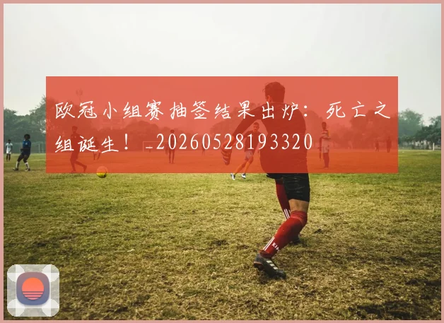 欧冠小组赛抽签结果出炉:死亡之组诞生!_20260528193320