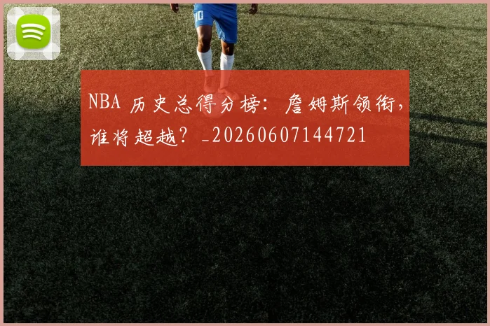 NBA 历史总得分榜：詹姆斯领衔，谁将超越？_20260607144721