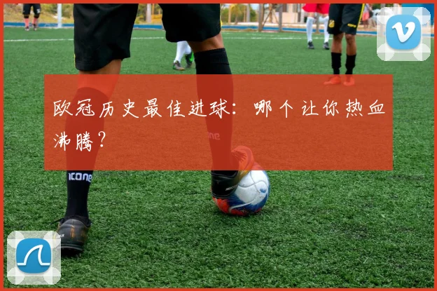 欧冠历史最佳进球：哪个让你热血沸腾？