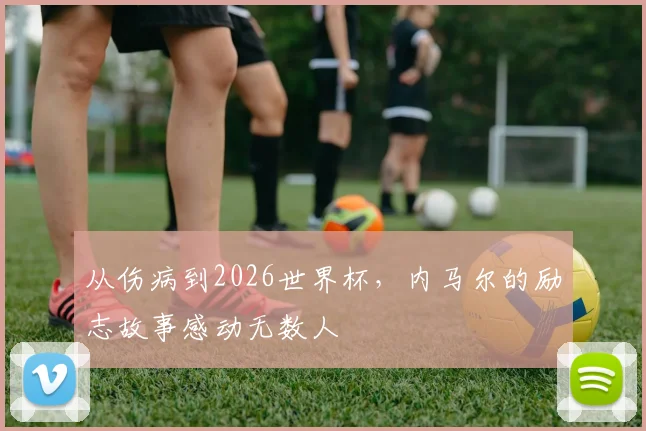 从伤病到2026世界杯，内马尔的励志故事感动无数人