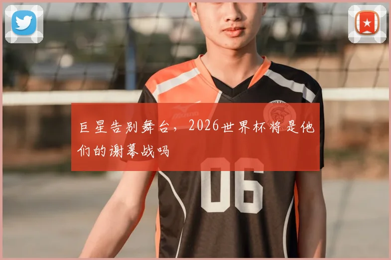 巨星告别舞台,2026世界杯将是他们的谢幕战吗