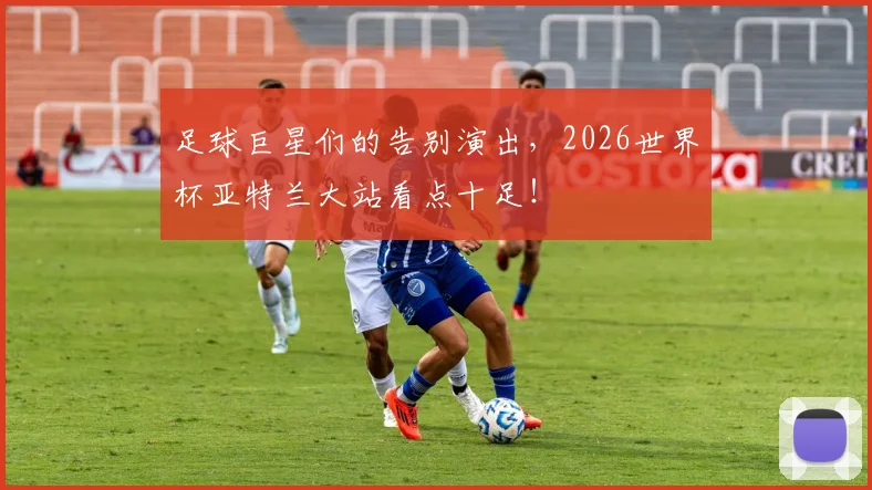 足球巨星们的告别演出,2026世界杯亚特兰大站看点十足!