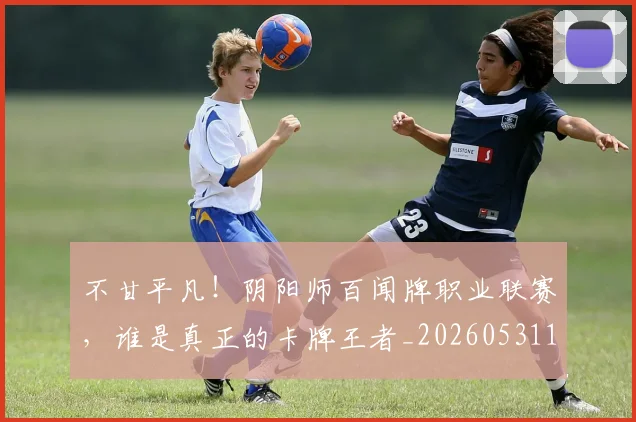 不甘平凡!阴阳师百闻牌职业联赛,谁是真正的卡牌王者_20260531151359_20260702175321