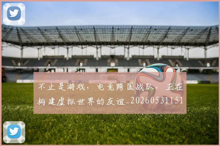 不止是游戏，电竞跨国战队，正在构建虚拟世界的友谊_20260531151333