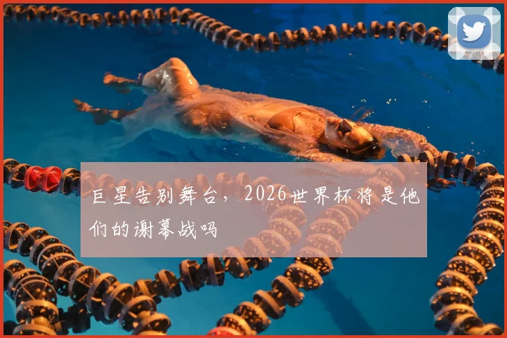 巨星告别舞台，2026世界杯将是他们的谢幕战吗