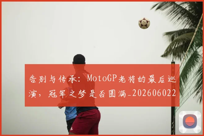 告别与传承:MotoGP老将的最后巡演,冠军之梦是否圆满_20260602212849