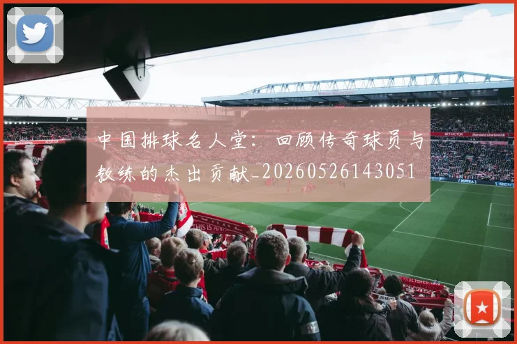 中国排球名人堂：回顾传奇球员与教练的杰出贡献_20260526143051