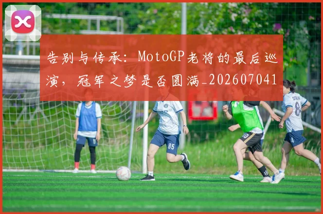 告别与传承：MotoGP老将的最后巡演，冠军之梦是否圆满_20260704175415