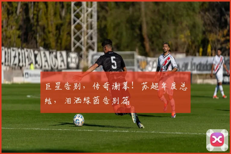 巨星告别,传奇谢幕!苏超年度总结,泪洒绿茵告别篇