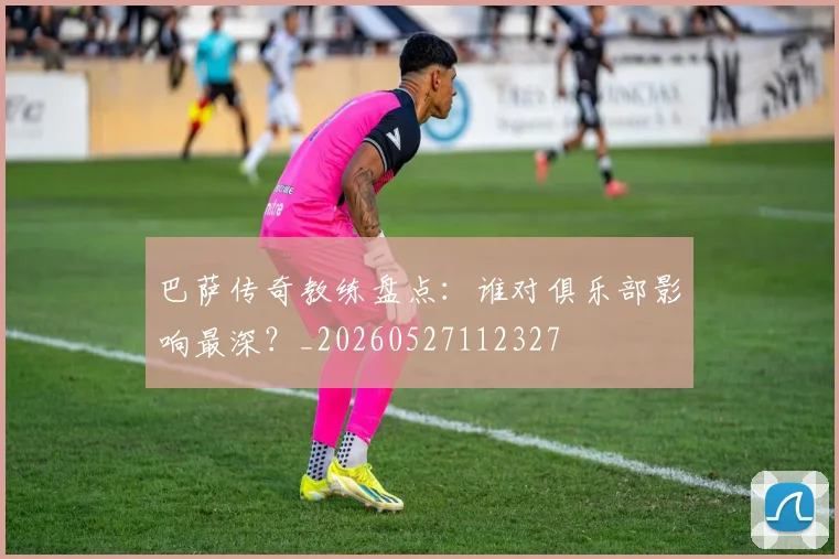 巴萨传奇教练盘点:谁对俱乐部影响最深?_20260527112327