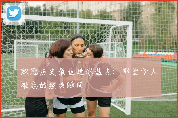 欧冠历史最佳进球盘点:那些令人难忘的经典瞬间