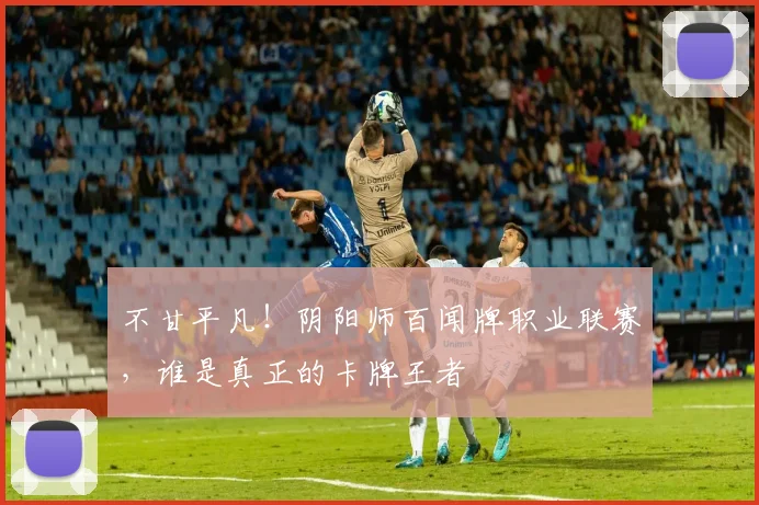 不甘平凡!阴阳师百闻牌职业联赛,谁是真正的卡牌王者