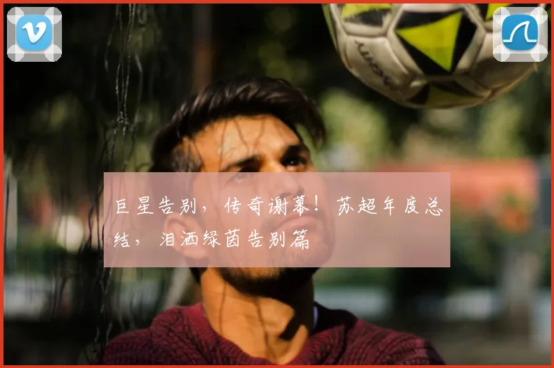 巨星告别，传奇谢幕！苏超年度总结，泪洒绿茵告别篇